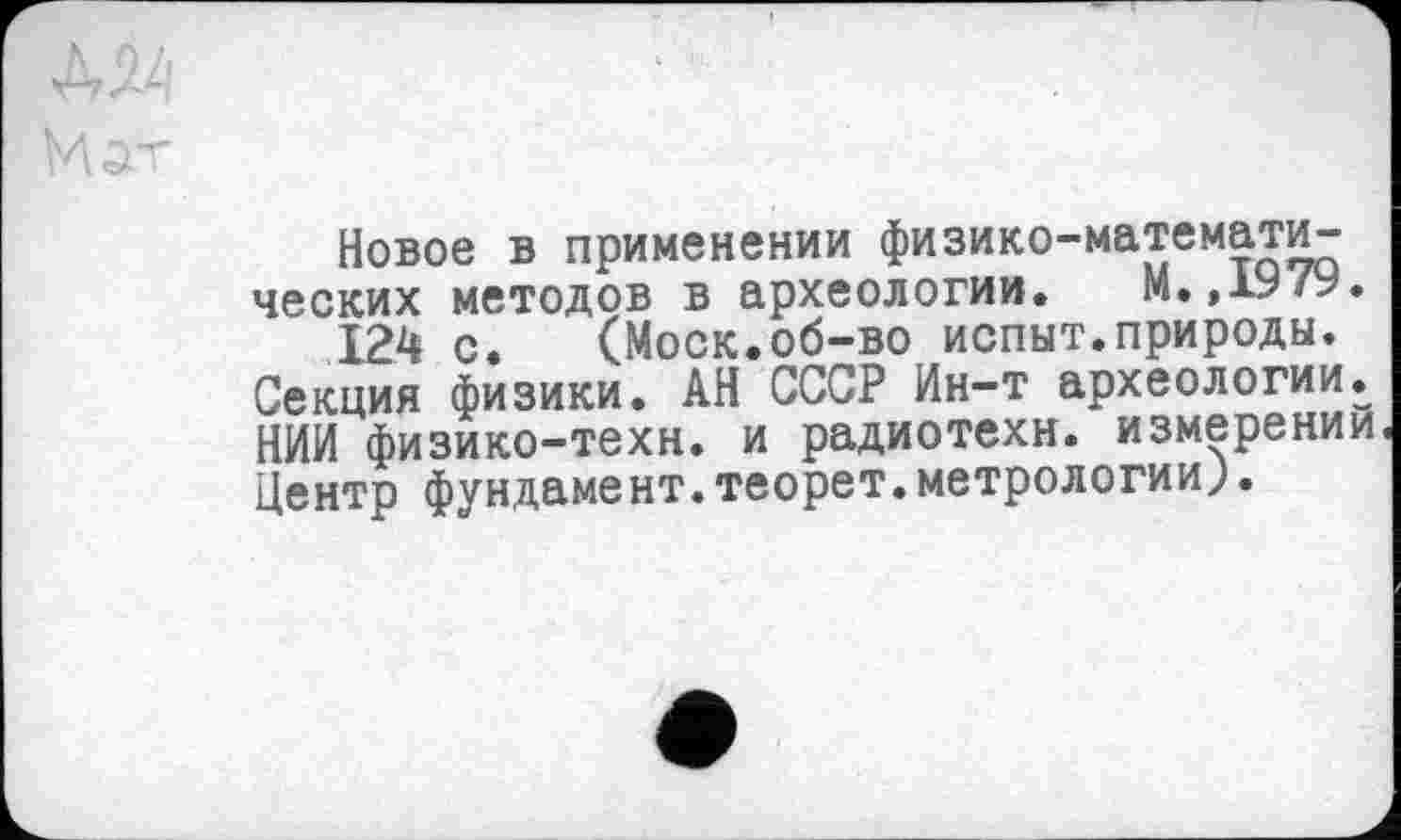 ﻿Новое в применении физико-математических методов в археологии. М.,1979.
124 с. (Моск.об-во испыт.природы. Секция физики. АН СССР Ин-т археологии. НИИ физико-техн, и радиотехн. измерении. Центр фундамент.теорет.метрологии^.